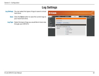Section  - Configuration


                                                           Log Settings
 Log Settings: You can select the types of logs to save to a local
               hard drive.

         Save: Click the Save button to save the current logs to
               your local hard drive.

     Log Type: Select the type of logs you would like to have view
               through your DIR-615.




D-Link DIR-615 User Manual                                                
 