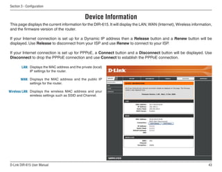 Section  - Configuration


                                                 Device Information
This page displays the current information for the DIR-615. It will display the LAN, WAN (Internet), Wireless information,
and the firmware version of the router.

If your Internet connection is set up for a Dynamic IP address then a Release button and a Renew button will be
displayed. Use Release to disconnect from your ISP and use Renew to connect to your ISP.

If your Internet connection is set up for PPPoE, a Connect button and a Disconnect button will be displayed. Use
Disconnect to drop the PPPoE connection and use Connect to establish the PPPoE connection.

        LAN: Displays the MAC address and the private (local)
             IP settings for the router.

       WAN: Displays the MAC address and the public IP
            settings for the router.

Wireless LAN: Displays the wireless MAC address and your
              wireless settings such as SSID and Channel.




D-Link DIR-615 User Manual                                                                                             
 