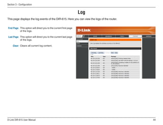 Section  - Configuration


                                                                    Log
This page displays the log events of the DIR-615. Here you can view the logs of the router.


First Page: This option will direct you to the current first page
            of the logs.

Last Page: This option will direct you to the current last page
           of the logs.

     Clear: Clears all current log content.




D-Link DIR-615 User Manual                                                                    
 