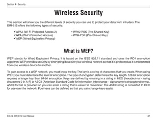 Section  - Security



                                        Wireless Security
This section will show you the different levels of security you can use to protect your data from intruders. The
DIR-615 offers the following types of security:

       • WPA2 (Wi-Fi Protected Access 2)               • WPA2-PSK (Pre-Shared Key)
       • WPA (Wi-Fi Protected Access)                  • WPA-PSK (Pre-Shared Key)
       • WEP (Wired Equivalent Privacy)



                                                What is WEP?
WEP stands for Wired Equivalent Privacy. It is based on the IEEE 802.11 standard and uses the RC4 encryption
algorithm. WEP provides security by encrypting data over your wireless network so that it is protected as it is transmitted
from one wireless device to another.

To gain access to a WEP network, you must know the key. The key is a string of characters that you create. When using
WEP, you must determine the level of encryption. The type of encryption determines the key length. 128-bit encryption
requires a longer key than 64-bit encryption. Keys are defined by entering in a string in HEX (hexadecimal - using
characters 0-9, A-F) or ASCII (American Standard Code for Information Interchange – alphanumeric characters) format.
ASCII format is provided so you can enter a string that is easier to remember. The ASCII string is converted to HEX
for use over the network. Four keys can be defined so that you can change keys easily.




D-Link DIR-615 User Manual                                                                                              
 