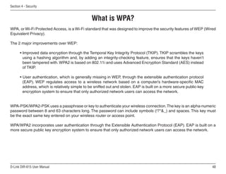 Section  - Security


                                                 What is WPA?
WPA, or Wi-Fi Protected Access, is a Wi-Fi standard that was designed to improve the security features of WEP (Wired
Equivalent Privacy).

The 2 major improvements over WEP:

       • Improved data encryption through the Temporal Key Integrity Protocol (TKIP). TKIP scrambles the keys
         using a hashing algorithm and, by adding an integrity-checking feature, ensures that the keys haven’t
         been tampered with. WPA2 is based on 802.11i and uses Advanced Encryption Standard (AES) instead
         of TKIP.

       • User authentication, which is generally missing in WEP, through the extensible authentication protocol
         (EAP). WEP regulates access to a wireless network based on a computer’s hardware-specific MAC
         address, which is relatively simple to be sniffed out and stolen. EAP is built on a more secure public-key
         encryption system to ensure that only authorized network users can access the network.


WPA-PSK/WPA2-PSK uses a passphrase or key to authenticate your wireless connection. The key is an alpha-numeric
password between 8 and 63 characters long. The password can include symbols (!?*_) and spaces. This key must
be the exact same key entered on your wireless router or access point.

WPA/WPA2 incorporates user authentication through the Extensible Authentication Protocol (EAP). EAP is built on a
more secure public key encryption system to ensure that only authorized network users can access the network.




D-Link DIR-615 User Manual                                                                                            
 
