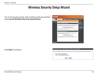 Section  - Security


                                Wireless Security Setup Wizard

To run the security wizard, click on Setup at the top and then
click Launch Wireless Security Setup Wizard.




Click Next to continue.




D-Link DIR-615 User Manual                                       
 