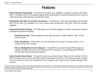 Section 1 - Product Overview


                                                                       Features
       • Faster Wireless Networking - The DIR-615 provides up to 300Mbps* wireless connection with other
         802.11n wireless clients. This capability allows users to participate in real-time activities online, such as
         video streaming, online gaming, and real-time audio.

       • Compatible with 802.11b and 802.11g Devices - The DIR-615 is still fully compatible with the IEEE
         802.11b and 802.11g standards, so it can connect with existing 802.11b/g PCI, USB and Cardbus
         adapters.

       • Advanced Firewall Features - The Web-based user interface displays a number of advanced network
         management features including:

                 • Parental Controls - Easily applied content filtering based on MAC Address, URL, and/or
                   Domain Name.

                 • Filter Scheduling - These filters can be scheduled to be active on certain days or for a
                   duration of hours or minutes.

                 • Secure Multiple/Concurrent Sessions - The DIR-615 can pass through VPN sessions. It
                   supports multiple and concurrent IPSec and PPTP sessions, so users behind the DIR-615
                   can securely access corporate networks.

       • User-friendly Setup Wizard - Through the easy-to-use Quick Router Setup on the included CD, the
         DIR-615 allows you to control what information is accessible to those on the wireless network, whether
         from the Internet or from your company’s server. Configure your router to your specific settings within
         minutes.

* Maximum wireless signal rate derived from IEEE Standard 802.11g and Draft 802.11n specifications. Actual data throughput will vary. Network conditions and
environmental factors, including volume of network traffic, building materials and construction, and network overhead, lower actual data throughput rate. Environmental
conditions will adversely affect wireless signal range.

D-Link DIR-615 User Manual                                                                                                                                           5
 