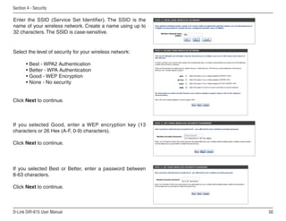 Section  - Security

Enter the SSID (Service Set Identifier). The SSID is the
name of your wireless network. Create a name using up to
32 characters. The SSID is case-sensitive.


Select the level of security for your wireless network:

       • Best - WPA2 Authentication
       • Better - WPA Authentication
       • Good - WEP Encryption
       • None - No security


Click Next to continue.



If you selected Good, enter a WEP encryption key (13
characters or 26 Hex (A-F, 0-9) characters).

Click Next to continue.




If you selected Best or Better, enter a password between
8-63 characters.

Click Next to continue.



D-Link DIR-615 User Manual                                 50
 