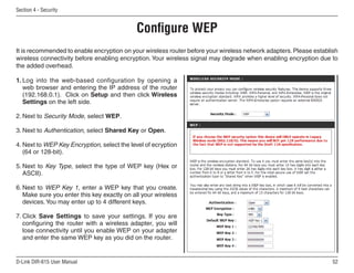 Section  - Security


                                            Configure WEP
It is recommended to enable encryption on your wireless router before your wireless network adapters. Please establish
wireless connectivity before enabling encryption. Your wireless signal may degrade when enabling encryption due to
the added overhead.

1. Log into the web-based configuration by opening a
   web browser and entering the IP address of the router
   (192.168.0.1). Click on Setup and then click Wireless
   Settings on the left side.

2. Next to Security Mode, select WEP.

3. Next to Authentication, select Shared Key or Open.

4. Next to WEP Key Encryption, select the level of ecryption
   (64 or 128-bit).

5. Next to Key Type, select the type of WEP key (Hex or
   ASCII).

6. Next to WEP Key 1, enter a WEP key that you create.
   Make sure you enter this key exactly on all your wireless
   devices. You may enter up to 4 different keys.

7. Click Save Settings to save your settings. If you are
   configuring the router with a wireless adapter, you will
   lose connectivity until you enable WEP on your adapter
   and enter the same WEP key as you did on the router.


D-Link DIR-615 User Manual                                                                                          5
 
