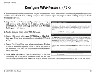 Section  - Security


                             Configure WPA-Personal (PSK)
It is recommended to enable encryption on your wireless router before your wireless network adapters. Please establish
wireless connectivity before enabling encryption. Your wireless signal may degrade when enabling encryption due to
the added overhead.

1. Log into the web-based configuration by opening a
   web browser and entering the IP address of the router
   (192.168.0.1). Click on Setup and then click Wireless
   Settings on the left side.

2. Next to Security Mode, select WPA-Personal.

3. Next to WPA Mode, select Auto, WPA2 Only, or WPA Only.
   Use Auto if you have wireless clients using both WPA and
   WPA2.

4. Next to Pre-Shared Key, enter a key (passphrase). The key
   is entered as a pass-phrase in ASCII format at both ends of
   the wireless connection. The pass-phrase must be between
   8-63 characters.

5. Click Save Settings to save your settings. If you are
   configuring the router with a wireless adapter, you will lose
   connectivity until you enable WPA-PSK on your adapter and enter the same passphrase as you did on the router.




D-Link DIR-615 User Manual                                                                                          5
 