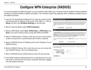 Section  - Security


                             Configure WPA-Enterprise (RADIUS)
It is recommended to enable encryption on your wireless router before your wireless network adapters. Please establish
wireless connectivity before enabling encryption. Your wireless signal may degrade when enabling encryption due to
the added overhead.

1. Log into the web-based configuration by opening a web browser
   and entering the IP address of the router (192.168.0.1). Click on
   Setup and then click Wireless Settings on the left side.

2. Next to Security Mode, select WPA-Enterprise.

3. Next to WPA Mode, select Auto, WPA2 Only, or WPA Only. Use
   Auto if you have wireless clients using both WPA and WPA2.

4. Next to Authentication Timeout, enter the amount of time before
   a client is required to re-authenticate (60 minutes is default).

5. Next to RADIUS Server IP Address enter the IP Address of your
   RADIUS server.

6. Next to RADIUS Server Port, enter the port you are using with
   your RADIUS server. 1812 is the default port.

7. Next to RADIUS Server Shared Secret, enter the security key.

8. If the MAC Address Authentication box is selected then the user
   will need to connect from the same computer whenever logging
   into the wireless network.


D-Link DIR-615 User Manual                                                                                          5
 