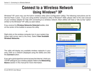 Section 5 - Connecting to a Wireless Network



                              Connect to a Wireless Network
                                               Using Windows® XP
Windows® XP users may use the built-in wireless utility (Zero Configuration Utility). The following instructions are for
Service Pack 2 users. If you are using another company’s utility or Windows® 2000, please refer to the user manual
of your wireless adapter for help with connecting to a wireless network. Most utilities will have a “site survey” option
similar to the Windows® XP utility as seen below.

If you receive the Wireless Networks Detected bubble, click
on the center of the bubble to access the utility.

                                    or
Right-click on the wireless computer icon in your system tray
(lower-right corner next to the time). Select View Available
Wireless Networks.




The utility will display any available wireless networks in your
area. Click on a network (displayed using the SSID) and click
the Connect button.

If you get a good signal but cannot access the Internet, check you
TCP/IP settings for your wireless adapter. Refer to the Networking
Basics section in this manual for more information.



D-Link DIR-615 User Manual                                                                                           56
 