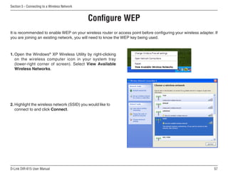 Section 5 - Connecting to a Wireless Network


                                               Configure WEP
It is recommended to enable WEP on your wireless router or access point before configuring your wireless adapter. If
you are joining an existing network, you will need to know the WEP key being used.



1. Open the Windows® XP Wireless Utility by right-clicking
   on the wireless computer icon in your system tray
   (lower-right corner of screen). Select View Available
   Wireless Networks.




2. Highlight the wireless network (SSID) you would like to
   connect to and click Connect.




D-Link DIR-615 User Manual                                                                                        5
 