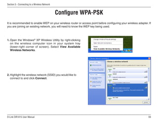 Section 5 - Connecting to a Wireless Network


                                               Configure WPA-PSK
It is recommended to enable WEP on your wireless router or access point before configuring your wireless adapter. If
you are joining an existing network, you will need to know the WEP key being used.



1. Open the Windows® XP Wireless Utility by right-clicking
   on the wireless computer icon in your system tray
   (lower-right corner of screen). Select View Available
   Wireless Networks.




2. Highlight the wireless network (SSID) you would like to
   connect to and click Connect.




D-Link DIR-615 User Manual                                                                                        5
 