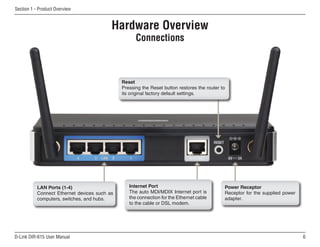 Section 1 - Product Overview


                                          Hardware Overview
                                                    Connections



                                              Reset
                                              Pressing the Reset button restores the router to
                                              its original factory default settings.




           LAN Ports (1-4)                       Internet Port                               Power Receptor
           Connect Ethernet devices such as      The auto MDI/MDIX Internet port is          Receptor for the supplied power
           computers, switches, and hubs.        the connection for the Ethernet cable       adapter.
                                                 to the cable or DSL modem.




D-Link DIR-615 User Manual                                                                                                     6
 
