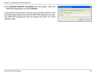 Section 5 - Connecting to a Wireless Network

3. The Wireless Network Connection box will appear. Enter the
   WPA-PSK passphrase and click Connect.

It may take 20-30 seconds to connect to the wireless network. If the
connection fails, please verify that the WPA-PSK settings are correct.
The WPA-PSK passphrase must be exactly the same as on the
wireless router.




D-Link DIR-615 User Manual                                               60
 