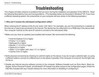 Section 6 - Troubleshooting



                                           Troubleshooting
This chapter provides solutions to problems that can occur during the installation and operation of the DIR-615. Read
the following descriptions if you are having problems. (The examples below are illustrated in Windows® XP. If you have
a different operating system, the screenshots on your computer will look similar to the following examples.)


1. Why can’t I access the web-based configuration utility?

When entering the IP address of the D-Link router (192.168.0.1 for example), you are not connecting to a website on
the Internet or have to be connected to the Internet. The device has the utility built-in to a ROM chip in the device itself.
Your computer must be on the same IP subnet to connect to the web-based utility.

• Make sure you have an updated Java-enabled web browser. We recommend the following:

      • Internet Explorer 6.0 or higher
      • Firefox 1.5 or higher
      • Netscape 8 or higher
      • Mozilla 1.7.12 (5.0) or higher
      • Opera 8.5 or higher
      • Safari 1.2 or higher (with Java 1.3.1 or higher)
      • Camino 0.8.4 or higher

• Verify physical connectivity by checking for solid link lights on the device. If you do not get a solid link light, try using
  a different cable or connect to a different port on the device if possible. If the computer is turned off, the link light may
  not be on.

• Disable any Internet security software running on the computer. Software firewalls such as Zone Alarm, Black Ice,
  Sygate, Norton Personal Firewall, and Windows® XP firewall may block access to the configuration pages. Check the
  help files included with your firewall software for more information on disabling or configuring it.

D-Link DIR-615 User Manual                                                                                                  61
 