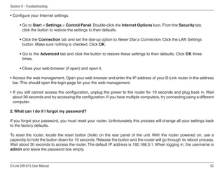 Section 6 - Troubleshooting

• Configure your Internet settings:

      • Go to Start  Settings  Control Panel. Double-click the Internet Options Icon. From the Security tab,
        click the button to restore the settings to their defaults.

      • Click the Connection tab and set the dial-up option to Never Dial a Connection. Click the LAN Settings
        button. Make sure nothing is checked. Click OK.

      • Go to the Advanced tab and click the button to restore these settings to their defaults. Click OK three
        times.

      • Close your web browser (if open) and open it.

• Access the web management. Open your web browser and enter the IP address of your D-Link router in the address
  bar. This should open the login page for your the web management.

• If you still cannot access the configuration, unplug the power to the router for 10 seconds and plug back in. Wait
  about 30 seconds and try accessing the configuration. If you have multiple computers, try connecting using a different
  computer.

2. What can I do if I forgot my password?

If you forgot your password, you must reset your router. Unfortunately this process will change all your settings back
to the factory defaults.

To reset the router, locate the reset button (hole) on the rear panel of the unit. With the router powered on, use a
paperclip to hold the button down for 10 seconds. Release the button and the router will go through its reboot process.
Wait about 30 seconds to access the router. The default IP address is 192.168.0.1. When logging in, the username is
admin and leave the password box empty.



D-Link DIR-615 User Manual                                                                                            6
 
