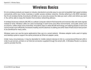 Appendix A - Wireless Basics



                                         Wireless Basics
D-Link wireless products are based on industry standards to provide easy-to-use and compatible high-speed wireless
connectivity within your home, business or public access wireless networks. Strictly adhering to the IEEE standard,
the D-Link wireless family of products will allow you to securely access the data you want, when and where you want
it. You will be able to enjoy the freedom that wireless networking delivers.

A wireless local area network (WLAN) is a cellular computer network that transmits and receives data with radio signals
instead of wires. Wireless LANs are used increasingly in both home and office environments, and public areas such
as airports, coffee shops and universities. Innovative ways to utilize WLAN technology are helping people to work and
communicate more efficiently. Increased mobility and the absence of cabling and other fixed infrastructure have proven
to be beneficial for many users.

Wireless users can use the same applications they use on a wired network. Wireless adapter cards used on laptop
and desktop systems support the same protocols as Ethernet adapter cards.

Under many circumstances, it may be desirable for mobile network devices to link to a conventional Ethernet LAN in
order to use servers, printers or an Internet connection supplied through the wired LAN. A Wireless Router is a device
used to provide this link.




D-Link DIR-615 User Manual                                                                                           65
 