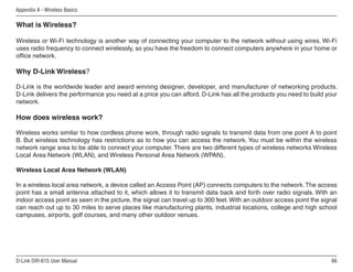 Appendix A - Wireless Basics

What is Wireless?

Wireless or Wi-Fi technology is another way of connecting your computer to the network without using wires. Wi-Fi
uses radio frequency to connect wirelessly, so you have the freedom to connect computers anywhere in your home or
office network.

Why D-Link Wireless?

D-Link is the worldwide leader and award winning designer, developer, and manufacturer of networking products.
D-Link delivers the performance you need at a price you can afford. D-Link has all the products you need to build your
network.

How does wireless work?

Wireless works similar to how cordless phone work, through radio signals to transmit data from one point A to point
B. But wireless technology has restrictions as to how you can access the network. You must be within the wireless
network range area to be able to connect your computer. There are two different types of wireless networks Wireless
Local Area Network (WLAN), and Wireless Personal Area Network (WPAN).

Wireless Local Area Network (WLAN)

In a wireless local area network, a device called an Access Point (AP) connects computers to the network. The access
point has a small antenna attached to it, which allows it to transmit data back and forth over radio signals. With an
indoor access point as seen in the picture, the signal can travel up to 300 feet. With an outdoor access point the signal
can reach out up to 30 miles to serve places like manufacturing plants, industrial locations, college and high school
campuses, airports, golf courses, and many other outdoor venues.




D-Link DIR-615 User Manual                                                                                            66
 
