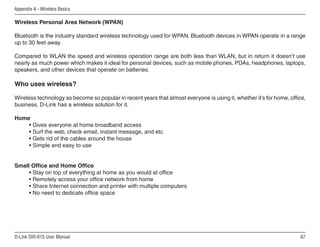 Appendix A - Wireless Basics

Wireless Personal Area Network (WPAN)

Bluetooth is the industry standard wireless technology used for WPAN. Bluetooth devices in WPAN operate in a range
up to 30 feet away.

Compared to WLAN the speed and wireless operation range are both less than WLAN, but in return it doesn’t use
nearly as much power which makes it ideal for personal devices, such as mobile phones, PDAs, headphones, laptops,
speakers, and other devices that operate on batteries.

Who uses wireless?

Wireless technology as become so popular in recent years that almost everyone is using it, whether it’s for home, office,
business, D-Link has a wireless solution for it.

Home
    • Gives everyone at home broadband access
    • Surf the web, check email, instant message, and etc
    • Gets rid of the cables around the house
    • Simple and easy to use


Small Office and Home Office
     • Stay on top of everything at home as you would at office
     • Remotely access your office network from home
     • Share Internet connection and printer with multiple computers
     • No need to dedicate office space




D-Link DIR-615 User Manual                                                                                            6
 