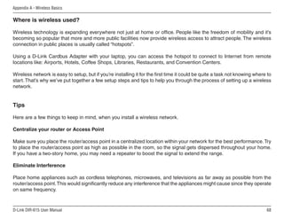 Appendix A - Wireless Basics

Where is wireless used?

Wireless technology is expanding everywhere not just at home or office. People like the freedom of mobility and it’s
becoming so popular that more and more public facilities now provide wireless access to attract people. The wireless
connection in public places is usually called “hotspots”.

Using a D-Link Cardbus Adapter with your laptop, you can access the hotspot to connect to Internet from remote
locations like: Airports, Hotels, Coffee Shops, Libraries, Restaurants, and Convention Centers.

Wireless network is easy to setup, but if you’re installing it for the first time it could be quite a task not knowing where to
start. That’s why we’ve put together a few setup steps and tips to help you through the process of setting up a wireless
network.


Tips

Here are a few things to keep in mind, when you install a wireless network.

Centralize your router or Access Point

Make sure you place the router/access point in a centralized location within your network for the best performance. Try
to place the router/access point as high as possible in the room, so the signal gets dispersed throughout your home.
If you have a two-story home, you may need a repeater to boost the signal to extend the range.

Eliminate Interference

Place home appliances such as cordless telephones, microwaves, and televisions as far away as possible from the
router/access point. This would significantly reduce any interference that the appliances might cause since they operate
on same frequency.



D-Link DIR-615 User Manual                                                                                                  6
 