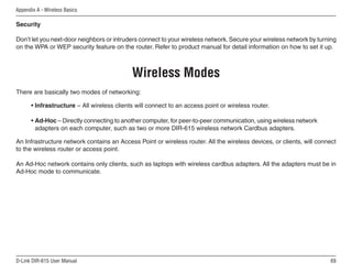 Appendix A - Wireless Basics

Security

Don’t let you next-door neighbors or intruders connect to your wireless network. Secure your wireless network by turning
on the WPA or WEP security feature on the router. Refer to product manual for detail information on how to set it up.



                                            Wireless Modes
There are basically two modes of networking:

      • Infrastructure – All wireless clients will connect to an access point or wireless router.

      • Ad-Hoc – Directly connecting to another computer, for peer-to-peer communication, using wireless network
        adapters on each computer, such as two or more DIR-615 wireless network Cardbus adapters.

An Infrastructure network contains an Access Point or wireless router. All the wireless devices, or clients, will connect
to the wireless router or access point.

An Ad-Hoc network contains only clients, such as laptops with wireless cardbus adapters. All the adapters must be in
Ad-Hoc mode to communicate.




D-Link DIR-615 User Manual                                                                                            6
 