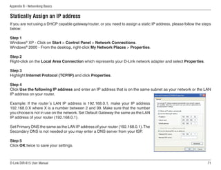 Appendix B - Networking Basics


Statically Assign an IP address
If you are not using a DHCP capable gateway/router, or you need to assign a static IP address, please follow the steps
below:

Step 1
Windows® XP - Click on Start  Control Panel  Network Connections.
Windows® 2000 - From the desktop, right-click My Network Places  Properties.

Step 2
Right-click on the Local Area Connection which represents your D-Link network adapter and select Properties.

Step 3
Highlight Internet Protocol (TCP/IP) and click Properties.

Step 4
Click Use the following IP address and enter an IP address that is on the same subnet as your network or the LAN
IP address on your router.

Example: If the router´s LAN IP address is 192.168.0.1, make your IP address
192.168.0.X where X is a number between 2 and 99. Make sure that the number
you choose is not in use on the network. Set Default Gateway the same as the LAN
IP address of your router (192.168.0.1).

Set Primary DNS the same as the LAN IP address of your router (192.168.0.1). The
Secondary DNS is not needed or you may enter a DNS server from your ISP.

Step 5
Click OK twice to save your settings.



D-Link DIR-615 User Manual                                                                                          1
 