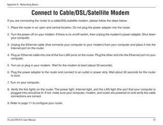Appendix B - Networking Basics


                       Connect to Cable/DSL/Satellite Modem
If you are connecting the router to a cable/DSL/satellite modem, please follow the steps below:

1. Place the router in an open and central location. Do not plug the power adapter into the router.

2. Turn the power off on your modem. If there is no on/off switch, then unplug the modem’s power adapter. Shut down
   your computer.

3. Unplug the Ethernet cable (that connects your computer to your modem) from your computer and place it into the
   Internet port on the router.

4. Plug an Ethernet cable into one of the four LAN ports on the router. Plug the other end into the Ethernet port on your
   computer.

5. Turn on or plug in your modem. Wait for the modem to boot (about 30 seconds).

6. Plug the power adapter to the router and connect to an outlet or power strip. Wait about 30 seconds for the router
   to boot.

7. Turn on your computer.

8. Verify the link lights on the router. The power light, Internet light, and the LAN light (the port that your computer is
   plugged into) should be lit. If not, make sure your computer, modem, and router are powered on and verify the cable
   connections are correct.

9. Refer to page 11 to configure your router.




D-Link DIR-615 User Manual                                                                                              
 