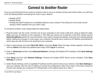 Appendix B - Networking Basics


                                 Connect to Another Router
If you are connecting the D-Link router to another router to use as a wireless access point and/or switch, you will have
to do the following before connecting the router to your network:

      • Disable UPnP™
      • Disable DHCP
      • Change the LAN IP address to an available address on your network. The LAN ports on the router cannot
        accept a DHCP address from your other router.

To connect to another router, please follow the steps below:

1. Plug the power into the router. Connect one of your computers to the router (LAN port) using an Ethernet cable.
   Make sure your IP address on the computer is 192.168.0.xxx (where xxx is between 2 and 254). Please see the
   Networking Basics section for more information. If you need to change the settings, write down your existing settings
   before making any changes. In most cases, your computer should be set to receive an IP address automatically in
   which case you will not have to do anything to your computer.

2. Open a web browser and enter http://192.168.0.1 and press Enter. When the login window appears, set the user
   name to Admin and leave the password box empty. Click Log In to continue.

3. Click on Advanced and then click Advanced Network. Uncheck the Enable UPnP checkbox. Click Save Settings
   to continue.

4. Click Setup and then click Network Settings. Uncheck the Enable DHCP Server server checkbox. Click Save
   Settings to continue.

5. Under Router Settings, enter an available IP address and the subnet mask of your network. Click Save Settings to
   save your settings. Use this new IP address to access the configuration utility of the router in the future. Close the
   browser and change your computer’s IP settings back to the original values as in Step 1.

D-Link DIR-615 User Manual                                                                                            
 