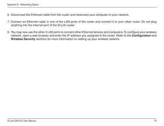 Appendix B - Networking Basics



6. Disconnect the Ethernet cable from the router and reconnect your computer to your network.

7. Connect an Ethernet cable in one of the LAN ports of the router and connect it to your other router. Do not plug
   anything into the Internet port of the D-Link router.

8. You may now use the other 3 LAN ports to connect other Ethernet devices and computers. To configure your wireless
   network, open a web browser and enter the IP address you assigned to the router. Refer to the Configuration and
   Wireless Security sections for more information on setting up your wireless network.




D-Link DIR-615 User Manual                                                                                        
 