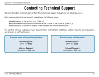 Appendix D - Contacting Technical Support



                                Contacting Technical Support
U.S. and Canadian customers can contact D-Link technical support through our web site or by phone.

Before you contact technical support, please have the following ready:

       • Model number of the product (e.g. DIR-615)
       • Hardware Revision (located on the label on the bottom of the router (e.g. rev A1))
       • Serial Number (s/n number located on the label on the bottom of the router).

You can find software updates and user documentation on the D-Link website as well as frequently asked questions
and answers to technical issues.


        For customers within the United States:                           For customers within Canada:

                        Phone Support:                                           Phone Support:
                         (877) 453-5465                                           (800) 361-5265

                       Internet Support:                                          Internet Support:
                    http://support.dlink.com                                  http://support.dlink.com




D-Link DIR-615 User Manual                                                                                    6
 