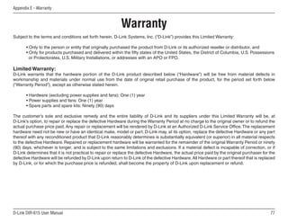 Appendix E - Warranty



                                                          Warranty
Subject to the terms and conditions set forth herein, D-Link Systems, Inc. (“D-Link”) provides this Limited Warranty:

       • Only to the person or entity that originally purchased the product from D-Link or its authorized reseller or distributor, and
       • Only for products purchased and delivered within the fifty states of the United States, the District of Columbia, U.S. Possessions
         or Protectorates, U.S. Military Installations, or addresses with an APO or FPO.

Limited Warranty:
D-Link warrants that the hardware portion of the D-Link product described below (“Hardware”) will be free from material defects in
workmanship and materials under normal use from the date of original retail purchase of the product, for the period set forth below
(“Warranty Period”), except as otherwise stated herein.

       • Hardware (excluding power supplies and fans): One (1) year
       • Power supplies and fans: One (1) year
       • Spare parts and spare kits: Ninety (90) days

The customer’s sole and exclusive remedy and the entire liability of D-Link and its suppliers under this Limited Warranty will be, at
D-Link’s option, to repair or replace the defective Hardware during the Warranty Period at no charge to the original owner or to refund the
actual purchase price paid. Any repair or replacement will be rendered by D-Link at an Authorized D-Link Service Office. The replacement
hardware need not be new or have an identical make, model or part. D-Link may, at its option, replace the defective Hardware or any part
thereof with any reconditioned product that D-Link reasonably determines is substantially equivalent (or superior) in all material respects
to the defective Hardware. Repaired or replacement hardware will be warranted for the remainder of the original Warranty Period or ninety
(90) days, whichever is longer, and is subject to the same limitations and exclusions. If a material defect is incapable of correction, or if
D-Link determines that it is not practical to repair or replace the defective Hardware, the actual price paid by the original purchaser for the
defective Hardware will be refunded by D-Link upon return to D-Link of the defective Hardware. All Hardware or part thereof that is replaced
by D-Link, or for which the purchase price is refunded, shall become the property of D-Link upon replacement or refund.




D-Link DIR-615 User Manual                                                                                                                  
 