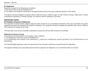 Appendix E - Warranty

IC statement
Operation is subject to the following two conditions:
1) This device may not cause interference and
2) This device must accept any interference, including interference that may cause undesired operation of the device.

This device has been designed to operate with an antenna having a maximum gain of 2 dBi. Antenna having a higher gain is strictly
prohibited per regulations of Industry Canada. The required antenna impedance is 50 ohms.

IMPORTANT NOTE:
IC Radiation Exposure Statement:
This equipment complies with IC radiation exposure limits set forth for an uncontrolled environment. End users must follow the specific
operating instructions for satisfying RF exposure compliance. This equipment should be installed and operated with minimum distance
20cm between the radiator  your body.

This transmitter must not be co-located or operating in conjunction with any other antenna or transmitter.

Règlement d’Industry Canada
Les conditions de fonctionnement sont sujettes à deux conditions:
1) Ce périphérique ne doit pas causer d’interférence et.
2) Ce périphérique doit accepter toute interférence, y compris les interférences pouvant perturber le bon fonctionnement de ce
périphérique.

The Class [B] digital apparatus meets all requirements of the Canadian Interference-Causing Equipment Regulation.

Cet appareil numerique de la class [B] respecte toutes les exigences du Reglement sur le materiel brouilleur du Canada.




D-Link DIR-615 User Manual                                                                                                          
 