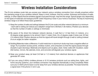Section  - Installation


                             Wireless Installation Considerations
The D-Link wireless router lets you access your network using a wireless connection from virtually anywhere within
the operating range of your wireless network. Keep in mind, however, that the number, thickness and location of walls,
ceilings, or other objects that the wireless signals must pass through, may limit the range. Typical ranges vary depending
on the types of materials and background RF (radio frequency) noise in your home or business. The key to maximizing
wireless range is to follow these basic guidelines:

       1. Keep the number of walls and ceilings between the D-Link router and other network devices to a minimum
          - each wall or ceiling can reduce your adapter’s range from 3-90 feet (1-30 meters.) Position your devices
          so that the number of walls or ceilings is minimized.

       2. Be aware of the direct line between network devices. A wall that is 1.5 feet thick (.5 meters), at a
          45-degree angle appears to be almost 3 feet (1 meter) thick. At a 2-degree angle it looks over 42 feet
          (14 meters) thick! Position devices so that the signal will travel straight through a wall or ceiling (instead
          of at an angle) for better reception.

       3. Building Materials make a difference. A solid metal door or aluminum studs may have a negative effect on
          range. Try to position access points, wireless routers, and computers so that the signal passes through
          drywall or open doorways. Materials and objects such as glass, steel, metal, walls with insulation, water
          (fish tanks), mirrors, file cabinets, brick, and concrete will degrade your wireless signal.

       4. Keep your product away (at least 3-6 feet or 1-2 meters) from electrical devices or appliances that
          generate RF noise.

       5. If you are using 2.4GHz cordless phones or X-10 (wireless products such as ceiling fans, lights, and
          home security systems), your wireless connection may degrade dramatically or drop completely. Make
          sure your 2.4GHz phone base is as far away from your wireless devices as possible. The base transmits
          a signal even if the phone in not in use.


D-Link DIR-615 User Manual                                                                                                 
 
