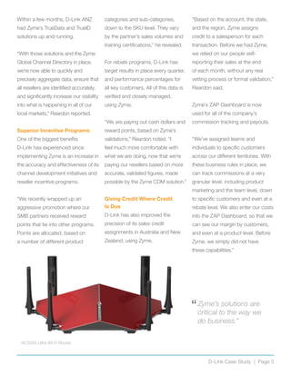 Within a few months, D-Link ANZ
had Zyme’s TrueData and TrueID
solutions up and running.
“With those solutions and the Zyme
Global Channel Directory in place,
we’re now able to quickly and
precisely aggregate data, ensure that
all resellers are identified accurately,
and significantly increase our visibility
into what is happening in all of our
local markets,” Reardon reported.
Superior Incentive Programs
One of the biggest benefits
D-Link has experienced since
implementing Zyme is an increase in
the accuracy and effectiveness of its
channel development initiatives and
reseller incentive programs.
“We recently wrapped up an
aggressive promotion where our
SMB partners received reward
points that tie into other programs.
Points are allocated, based on
a number of different product
categories and sub-categories,
down to the SKU level. They vary
by the partner’s sales volumes and
training certifications,” he revealed.
For rebate programs, D-Link has
target results in place every quarter,
and performance percentages for
all key customers. All of this data is
verified and closely managed,
using Zyme.
“We are paying out cash dollars and
reward points, based on Zyme’s
validations,” Reardon noted. “I
feel much more comfortable with
what we are doing, now that we’re
paying our resellers based on more
accurate, validated figures, made
possible by the Zyme CDM solution.”
Giving Credit Where Credit
Is Due
D-Link has also improved the
precision of its sales credit
assignments in Australia and New
Zealand, using Zyme.
“Based on the account, the state,
and the region, Zyme assigns
credit to a salesperson for each
transaction. Before we had Zyme,
we relied on our people self-
reporting their sales at the end
of each month, without any real
vetting process or formal validation,”
Reardon said.
Zyme’s ZAP Dashboard is now
used for all of the company’s
commission tracking and payouts.
“We’ve assigned teams and
individuals to specific customers
across our different territories. With
these business rules in place, we
can track commissions at a very
granular level, including product
marketing and the team level, down
to specific customers and even at a
rebate level. We also enter our costs
into the ZAP Dashboard, so that we
can see our margin by customers,
and even at a product level. Before
Zyme, we simply did not have
these capabilities.”
D-Link Case Study | Page 3
“	Zyme’s solutions are
critical to the way we
do business.”
AC3200 Ultra Wi-Fi Router
 