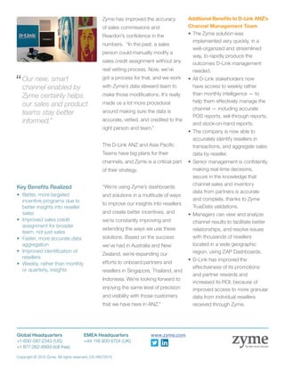 Zyme has improved the accuracy
of sales commissions and
Reardon’s confidence in the
numbers. “In the past, a sales
person could manually modify a
sales credit assignment without any
real vetting process. Now, we’ve
got a process for that, and we work
with Zyme’s data steward team to
make those modifications. It’s really
made us a lot more procedural
around making sure the data is
accurate, vetted, and credited to the
right person and team.”
The D-Link ANZ and Asia Pacific
Teams have big plans for their
channels, and Zyme is a critical part
of their strategy.
“We’re using Zyme’s dashboards
and solutions in a multitude of ways
to improve our insights into resellers
and create better incentives, and
we’re constantly improving and
extending the ways we use these
solutions. Based on the success
we’ve had in Australia and New
Zealand, we’re expanding our
efforts to onboard partners and
resellers in Singapore, Thailand, and
Indonesia. We’re looking forward to
enjoying the same level of precision
and visibility with those customers
that we have here in ANZ.”
Additional Benefits to D-Link ANZ’s
Channel Management Team
•	The Zyme solution was
implemented very quickly, in a
well-organized and streamlined
way, to rapidly produce the
outcomes D-Link management
needed.
•	All D-Link stakeholders now
have access to weekly rather
than monthly intelligence — to
help them effectively manage the
channel — including accurate
POS reports, sell-through reports,
and stock-on-hand reports.
•	The company is now able to
accurately identify resellers in
transactions, and aggregate sales
data by reseller.
•	Senior management is confidently
making real-time decisions,
secure in the knowledge that
channel sales and inventory
data from partners is accurate
and complete, thanks to Zyme
TrueData validations.
•	Managers can view and analyze
channel results to facilitate better
relationships, and resolve issues
with thousands of resellers
located in a wide geographic
region, using ZAP Dashboards.
•	D-Link has improved the
effectiveness of its promotions
and partner rewards and
increased its ROI, because of
improved access to more granular
data from individual resellers
received through Zyme.
Global Headquarters		 EMEA Headquarters		 www.zyme.com
+1-650-587-2343 (US)		 +44 118 900 6724 (UK)
+1 877-262-8993 (toll free)
Copyright © 2015 Zyme. All rights reserved. CS-06272015
The New Smart Channel
“	Our new, smart
channel enabled by
Zyme certainly helps
our sales and product
teams stay better
informed.”
Key Benefits Realized
•	 Better, more targeted
incentive programs due to
better insights into reseller
sales
•	 Improved sales credit
assignment for broader
team, not just sales
•	 Faster, more accurate data
aggregation
•	 Improved identification of
resellers
•	 Weekly, rather than monthly
or quarterly, insights
 