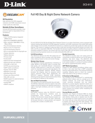 DCS-6113


                                              Full HD Day & Night Dome Network Camera
HD Resolution
High-definition (Full HD) megapixel
resolution and H.264 compression ensure
a high-quality live video feed.
Reliable 24-Hour Surveillance
Infrared LED Illuminators provide a clear
picture at night for dependable 24-hour
surveillance.
Features
 ƒ1/2.7” Full HD progress megapixel
  ƒ
  CMOS sensor
 ƒReal-time H.264/MPEG-4/MJPEG
  ƒ
 ƒMax. resolution 1920x1080 at 15 fps,
  ƒ                                           D-Link’s DCS-6113 Full HD Day & Night Dome Network Camera is an indoor fixed dome camera equipped with
  720p at 30 fps                              industry-leading high definition (Full HD) megapixel resolution and H.264 compression that enable high-quality
 ƒFour (4) simultaneous streams
  ƒ                                           video footage to be recorded. The DCS-6113 connects to a network to provide high-quality live video over the
 ƒBuilt-in 4 mm, F1.5 fixed lens
  ƒ                                           Internet. This camera is capable of capturing video in both dark and light environments thanks to its built-in IR
 ƒ10 m IR illumination distance
  ƒ                                           LEDs and IR-cut removable (ICR) filter. The bundled 32-channel recording software simplifies the process of
                                              managing multiple IP cameras. The camera also has a built-in MicroSD card slot which can be used as a local
 ƒIR-cut removable filter for day/night use
  ƒ                                           backup by storing important events on an easily retrievable MicroSD card.
 ƒTamper detection
  ƒ
                                              Full HD Surveillance                                      Flexible Connectivity
 ƒMotion detection
  ƒ
                                              The DCS-6113 delivers Full HD 16:9 widescreen IP          The DCS-6113 includes input and output ports for
 ƒPrivacy mask
  ƒ                                           video surveillance which provides vivid high-quality      connectivity to external devices such as IR sensors,
 ƒ2-way audio
  ƒ                                           video, making it easier to view and monitor footage.      switches, and alarm relays. The DCS-6113 also
 ƒAdvanced event management
  ƒ                                                                                                     incorporates Power over Ethernet (PoE), allowing it
                                              Multiple Video Streams
 ƒAdvanced web user interface
  ƒ                                                                                                     to be easily installed in a variety of locations without
                                              The DCS-6113 supports simultaneous streaming of
 ƒIPv6, 802.1x, QoS, CoS
  ƒ                                                                                                     the need for supplemental power cabling.
                                              H.264, MPEG-4, and MJPEG video to provide both
 ƒHTTPS secured streaming
  ƒ                                           high-quality and bandwidth-efficient compression          3GPP Mobile Surveillance
 ƒ3GPP mobile surveillance
  ƒ                                           formats. H.264 produces a small file size, making it      Support for 3GPP Mobile Surveillance allows users
                                              useful for extended recording with high detail or for     to view a live video feed from a 3GPP compatible
 ƒSamba client for NAS
  ƒ
                                              use in low-bandwidth networks. MJPEG delivers             Internet-ready mobile device. This extends monitoring
 ƒMultiple access lists
  ƒ                                           excellent file integrity, ideal for situations which      capability, allowing users to check the camera’s
 ƒWindows Vista LLTD
  ƒ                                           require extensive image detail. Additionally, the         video feed while on the go without a computer.
 ƒPower over Ethernet (PoE)
  ƒ                                           DCS-6113 supports multicast H.264 streaming,
                                                                                                        D-ViewCam for Management
 ƒMicroSD card slot
  ƒ                                           allowing users to view the camera feed by subscribing
                                                                                                        The included D-Link D-ViewCam™ is sophisticated
 ƒDI/DO support for external devices
  ƒ                                           to a multicast IP address on the network.
                                                                                                        software which allows users to manage up to 32
 ƒTV output support
  ƒ                                           Day and Night Functionality                               network cameras, set e-mail alert notifications,
 ƒUnified SDK
  ƒ                                           The camera can be used during both day and night.         create recording schedules, and use motion
 ƒONVIF compliant
  ƒ                                           The ICR filter allows the camera to capture crisp color   detection to record directly important events to a
                                              images during the daytime and detailed grayscale at       hard drive. D-ViewCam™ also allows users to upload
                                              night, in low-night conditions, and even in complete      a floor plan to create a realistic layout of the premises
                                              darkness.                                                 where cameras are located, further simplifying the
                                                                                                        management process.
                                              Tamper-proof
                                              Anti-tamper features make the DCS-6113 camera             Viewing Window and ePTZ
                                              suitable for tamper-prone locations such as               Customize your Region of Interest (ROI) by simply
                                              transportation hubs, schools, or correctional             drawing a rectangle on the full view display in the
                                              facilities. The electronic tamper detection system can    web interface. Being able to digitally move the ROI
                                              sense whenever the camera has been redirected,            is an advantage for a fixed camera since it can utilize
                                              de-focused, blocked, or spray-painted, and respond        the virtual auto pan along with preset point settings
                                              promptly with a visible or audible alarm.                 to display vivid details from HD video footage. The
                                                                                                        viewing window also allows you to utilize zoom to
                                                                                                        obtain more-indepth footage.




                                                                                                                                                           01
 