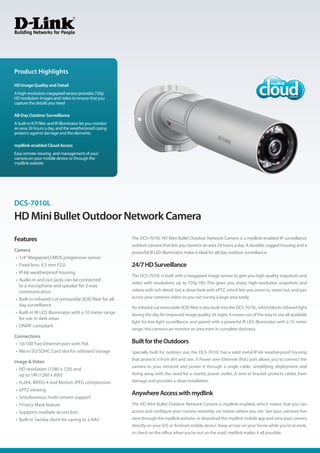 Product Highlights
HD Image Quality and Detail
A high-resolution megapixel sensor provides 720p
HD resolution images and video to ensure that you
capture the details you need

All-Day Outdoor Surveillance
A built-in ICR filter and IR illuminator let you monitor
an area 24 hours a day, and the weatherproof casing
protects against damage and the elements

mydlink-enabled Cloud Access
Easy remote viewing and management of your
camera on your mobile device or through the
mydlink website




DCS-7010L
HD Mini Bullet Outdoor Network Camera
Features                                                   The DCS-7010L HD Mini Bullet Outdoor Network Camera is a mydlink-enabled IP surveillance
                                                           outdoor camera that lets you monitor an area 24 hours a day. A durable, rugged housing and a
Camera                                                     powerful IR LED illuminator make it ideal for all-day outdoor surveillance.
•	 1/4” Megapixel CMOS progressive sensor
•	 Fixed lens: 4.3 mm F2.0                                 24/7 HD Surveillance
•	 IP-66 weatherproof housing
                                                           The DCS-7010L is built with a megapixel image sensor to give you high-quality snapshots and
•	 Audio in and out jacks can be connected
                                                           video with resolutions up to 720p HD. This gives you sharp, high-resolution snapshots and
   to a microphone and speaker for 2-way
   communication                                           videos with rich detail. Get a closer look with ePTZ, which lets you zoom in, zoom out, and pan
•	 Built-in infrared-cut removable (ICR) filter for all-   across your camera’s video so you can survey a large area easily.
   day surveillance
                                                           An infrared cut removable (ICR) filter is also built into the DCS-7010L, which blocks infrared light
•	 Built-in IR LED illuminator with a 10 meter range       during the day for improved image quality. At night, it moves out of the way to use all available
   for use in dark areas
                                                           light for low-light surveillance, and paired with a powerful IR LED illuminator with a 10 meter
•	 ONVIF compliant
                                                           range, this camera can monitor an area even in complete darkness.
Connections
•	 10/100 Fast Ethernet port with PoE                      Built for the Outdoors
•	 Micro SD/SDHC Card slot for onboard storage             Specially built for outdoor use, the DCS-7010L has a solid metal IP-66 weatherproof housing
                                                           that protects it from dirt and rain. A Power over Ethernet (PoE) port allows you to connect the
Image & Video
                                                           camera to your network and power it through a single cable, simplifying deployment and
•	 HD resolution (1280 x 720) and
   up to 1M (1280 x 800)                                   doing away with the need for a nearby power outlet. A wire-in bracket protects cables from
•	 H.264, MPEG-4 and Motion JPEG compression               damage and provides a clean installation.
•	 ePTZ viewing
                                                           Anywhere Access with mydlink
•	 Simultaneous multi-stream support
•	 Privacy Mask feature                                    The HD Mini Bullet Outdoor Network Camera is mydlink-enabled, which means that you can
•	 Supports multiple access lists                          access and configure your camera remotely, no matter where you are. See your camera’s live
•	 Built-in Samba client for saving to a NAS               view through the mydlink website, or download the mydlink mobile app and view your camera
                                                           directly on your iOS or Android mobile device. Keep an eye on your home while you’re at work,
                                                           or check on the office when you’re out on the road; mydlink makes it all possible.
 