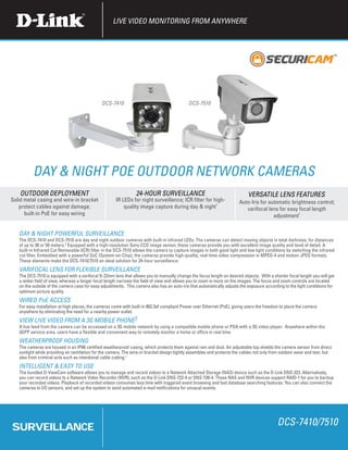 LIVE VIDEO MONITORING FROM ANYWHERE




                                              DCS-7410                                       DCS-7510




          Day & night PoE OUTDoor Network CAMERAS
    OUTDOOR DEPLOYMENT                                           24-HOUR SURVEILLANCE                                       VERSATILE LENS FEATURES
Solid metal casing and wire-in bracket                IR LEDs for night surveillance; ICR filter for high-             Auto-Iris for automatic brightness control;
   protect cables against damage;                         quality image capture during day & night1                       varifocal lens for easy focal length
      built-in PoE for easy wiring                                                                                                     adjustment1


   DAY & NIGHT POWERFUL SURVEILLANCE
   The DCS-7410 and DCS-7510 are day and night outdoor cameras with built-in infrared LEDs. The cameras can detect moving objects in total darkness, for distances
   of up to 30 or 50 meters.2 Equipped with a high-resolution Sony CCD image sensor, these cameras provide you with excellent image quality and level of detail. A
   built-in Infrared Cut Removable (ICR) filter in the DCS-7510 allows the camera to capture images in both good light and low light conditions by switching the infrared
   cut filter. Embedded with a powerful SoC (System-on-Chip), the cameras provide high-quality, real-time video compression in MPEG-4 and motion JPEG formats.
   These elements make the DCS-7410/7510 an ideal solution for 24-hour surveillance.
   VARIFOCAL LENS FOR FLEXIBLE SURVEILLANCE
   The DCS-7510 is equipped with a varifocal 9~22mm lens that allows you to manually change the focus length on desired objects. With a shorter focal length you will get
   a wider field of view, whereas a longer focal length narrows the field of view and allows you to zoom in more on the images. The focus and zoom controls are located
   on the outside of the camera case for easy adjustments. This camera also has an auto-iris that automatically adjusts the exposure according to the light conditions for
   optimum picture quality.
   WIRED PoE ACCESS
   For easy installation at high places, the cameras come with built-in 802.3af compliant Power over Ethernet (PoE), giving users the freedom to place the camera
   anywhere by eliminating the need for a nearby power outlet.
   VIEW LIVE VIDEO FROM A 3G MOBILE PHONE3
   A live feed from the camera can be accessed on a 3G mobile network by using a compatible mobile phone or PDA with a 3G video player. Anywhere within the
   3GPP service area, users have a flexible and convenient way to remotely monitor a home or office in real time.
   WEATHERPROOF HOUSING
   The cameras are housed in an IP66 certified weatherproof casing, which protects them against rain and dust. An adjustable top shields the camera sensor from direct
   sunlight while providing air ventilation for the camera. The wire-in bracket design tightly assembles and protects the cables not only from outdoor wear and tear, but
   also from criminal acts such as intentional cable cutting.1
   INTELLIGENT & EASY TO USE
   The bundled D-ViewCam software allows you to manage and record videos to a Network Attached Storage (NAS) device such as the D-Link DNS-323. Alternatively,
   you can record videos to a Network Video Recorder (NVR), such as the D-Link DNS-722-4 or DNS-726-4. These NAS and NVR devices support RAID-1 for you to backup
   your recorded videos. Playback of recorded videos consumes less time with triggered event browsing and fast database searching features. You can also connect the
   cameras to I/O sensors, and set up the system to send automated e-mail notifications for unusual events.




SURVEILLANCE                                                                                                                                DCS-7410/7510
 