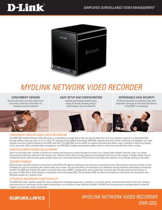 Simplified surveillance video management




            mydlink Network Video Recorder
   concurrent viewing                                    easy setup and configuration                                      dependable data security
Record and view real-time video from                           mydlink technology enables easy                           Protects important surveillance files with
 up to nine cameras in the office or                           setup of remote viewing using a                          automatic backups to mirrored hard drives
     remotely over the Internet                                 web browser over the Internet                                    using RAID 1 technology




 convenient and reliable video recording
 The DNR-322L mydlink Network Video Recorder is a standalone storage device that can record video from up to nine network cameras to a dedicated HDD
 storage without requiring users to turn on their PC. Empowered by mydlink technology, DNR-322L supports real-time remote monitoring and playback via a web
 browser using the mydlink website or the NVR’s web GUI. The DNR-322L has the ability to continue recording live while a user is viewing or searching footage
 at the same time. With complete video management, the DNR-322L’s display and playback ability make it a convenient and effective video recorder.
 versatile monitoring adjustment
 Users are provided with a variety of options for viewing and organizing camera footage on-screen. For a system with multiple channels, users can simply
 drag and drop selected cameras to the viewing area. Camera names and recording statuses are displayed via the on-screen display. A single camera may be
 viewed full-screen with two-way audio support. Users can control pan/tilt/zoom (PTZ) functions from within the interface or by directly clicking on the video.
 secure storage
 Administrators may filter external connections to the NVR by IP address, limiting access and thus increasing security. Administrators may also choose access
 privileges for users by specifying the cameras they may access. The recorded data can be backed up to additional storage locations periodically or whenever
 needed. The NVR also includes the option to protect data using a RAID 1 configuration, which duplicates recorded data onto two separate hard drives. In
 the event of HDD failure, data integrity is maintained on the secondary HDD. The secondary HDD can also be formatted as a file server and mounted to your
 Windows system as a network drive.
 extensive recording functionality
 The DNR-322’s clear interface allows for easy configuration including compression, resolution, and frame rate for all connected cameras. Once the cameras
 have been set up, recordings can be made continuously, or according to a user-defined schedule. The NVR also provides event recording based on specific
 triggers such as when motion is detected.



                                                                                 mydlink Network Video Recorder
                                                                                                        DNR-322L
 