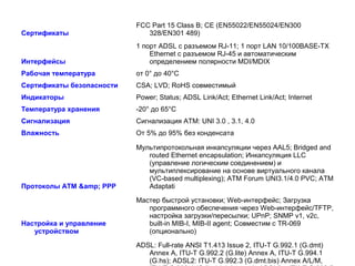 FCC Part 15 Class B; CE (EN55022/EN55024/EN300
Cертификаты                   328/EN301 489)
                           1 порт ADSL с разъемом RJ-11; 1 порт LAN 10/100BASE-TX
                               Ethernet с разъемом RJ-45 и автоматическим
Интерфейсы                     определением полярности MDI/MDIX
Рабочая температура        от 0° до 40°C
Cертификаты безопасности   CSA; LVD; RoHS совместимый
Индикаторы                 Power; Status; ADSL Link/Act; Ethernet Link/Act; Internet
Температура хранения       -20° до 65°C
Сигнализация               Сигнализация ATM: UNI 3.0 , 3.1, 4.0
Влажность                  От 5% до 95% без конденсата

                           Мультипротокольная инкапсуляции через AAL5; Bridged and
                              routed Ethernet encapsulation; Инкапсуляция LLC
                              (управление логическим соединением) и
                              мультиплексирование на основе виртуального канала
                              (VC-based multiplexing); ATM Forum UNI3.1/4.0 PVC; ATM
Протоколы ATM &amp; PPP       Adaptati

                           Мастер быстрой установки; Web-интерфейс; Загрузка
                              программного обеспечения через Web-интерфейс/TFTP,
                              настройка загрузки/пересылки; UPnP; SNMP v1, v2c,
Настройка и управление        built-in MIB-I, MIB-II agent; Совместим с TR-069
   устройством                (опционально)

                           ADSL: Full-rate ANSI T1.413 Issue 2, ITU-T G.992.1 (G.dmt)
                              Annex A, ITU-T G.992.2 (G.lite) Annex A, ITU-T G.994.1
                              (G.hs); ADSL2: ITU-T G.992.3 (G.dmt.bis) Annex A/L/M,
 