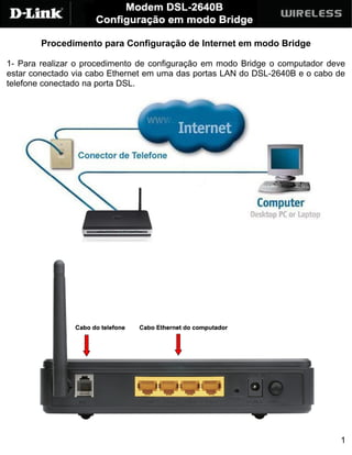 Procedimento para Configuração de Internet em modo Bridge

1- Para realizar o procedimento de configuração em modo Bridge o computador deve
estar conectado via cabo Ethernet em uma das portas LAN do DSL-2640B e o cabo de
telefone conectado na porta DSL.




                                                                              1
 