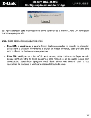 28- Após aparecer esta informação ele deve conectar-se a internet. Abra um navegador
e acesse qualquer site.


Obs.: Caso apresente os seguintes erros:

  •   Erro 691: o usuário ou a senha foram digitados errados na criação do discador,
      basta abrir o discador novamente e digitar os dados corretos, caso persista este
      erro confirme os dados com seu provedor .

  •   Erro 678: verifique se o led ADSL está aceso, caso contrario verifique se não
      possui nenhum filtro de linha passando pelo modem e se os cabos estão bem
      conectados, persistindo apagado você deve entrar em contato com a sua
      operadora de telefonia e verificar a disponibilidade do sinal.




                                                                                   17
 