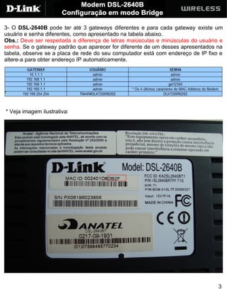 3- O DSL-2640B pode ter até 3 gateways diferentes e para cada gateway existe um
usuário e senha diferentes, como apresentado na tabela abaixo.
Obs.: Deve ser respeitada a diferença de letras maiúsculas e minúsculas do usuário e
senha. Se o gateway padrão que aparecer for diferente de um desses apresentados na
tabela, observe se a placa de rede do seu computador está com endereço de IP fixo e
altere-a para obter endereço IP automaticamente.




* Veja imagem ilustrativa:




                                                                                  3
 