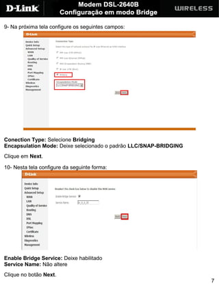 9- Na próxima tela configure os seguintes campos:




Conection Type: Selecione Bridging
Encapsulation Mode: Deixe selecionado o padrão LLC/SNAP-BRIDGING
Clique em Next.

10- Nesta tela configure da seguinte forma:




Enable Bridge Service: Deixe habilitado
Service Name: Não altere
Clique no botão Next.
                                                                   7
 