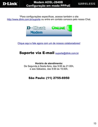 *Para configurações específicas, acesse também o site
http://www.dlink.com.br/suporte ou entre em contato conosco pelo nosso Chat.




         Clique aqui e fale agora com um de nossos colaboradores!



           Suporte via E-mail suporte@dlink.com.br

                        Horário de atendimento:
               De Segunda à Sexta-feira, das 9:00 às 21:00h,
                   e aos Sábados, das 9:00 às 15:00h.


                   São Paulo: (11) 2755-6950




                                                                               13
 