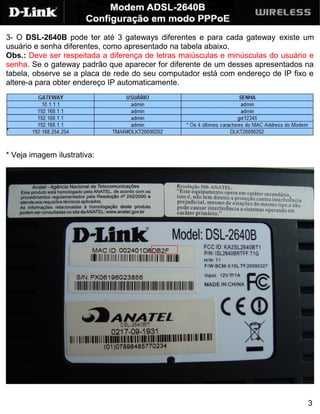 3- O DSL-2640B pode ter até 3 gateways diferentes e para cada gateway existe um
usuário e senha diferentes, como apresentado na tabela abaixo.
Obs.: Deve ser respeitada a diferença de letras maiúsculas e minúsculas do usuário e
senha. Se o gateway padrão que aparecer for diferente de um desses apresentados na
tabela, observe se a placa de rede do seu computador está com endereço de IP fixo e
altere-a para obter endereço IP automaticamente.




* Veja imagem ilustrativa:




                                                                                  3
 