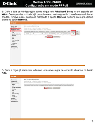 5- Com a tela de configuração aberta clique em Advanced Setup e em seguida em
WAN. Como padrão, o modem já possui uma ou mais regras de conexão com a Internet
criadas, remova a (as) conexões marcando a opção Remove na linha da regra, depois
clique no botão Remove.




6- Com a regra já removida, adicione uma nova regra de conexão clicando no botão
Add.




                                                                               5
 