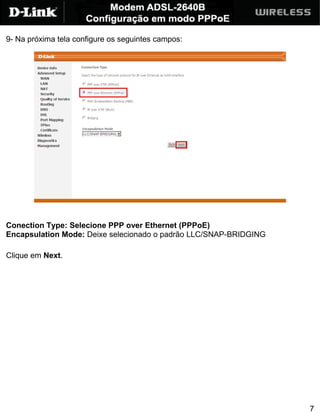 9- Na próxima tela configure os seguintes campos:




Conection Type: Selecione PPP over Ethernet (PPPoE)
Encapsulation Mode: Deixe selecionado o padrão LLC/SNAP-BRIDGING

Clique em Next.




                                                                   7
 