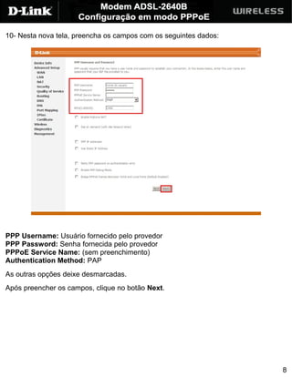 10- Nesta nova tela, preencha os campos com os seguintes dados:




PPP Username: Usuário fornecido pelo provedor
PPP Password: Senha fornecida pelo provedor
PPPoE Service Name: (sem preenchimento)
Authentication Method: PAP
As outras opções deixe desmarcadas.
Após preencher os campos, clique no botão Next.




                                                                  8
 