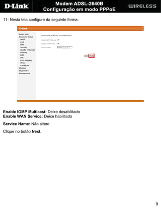 11- Nesta tela configure da seguinte forma:




Enable IGMP Multicast: Deixe desabilitado
Enable WAN Service: Deixe habilitado
Service Name: Não altere
Clique no botão Next.




                                              9
 