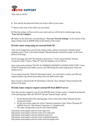 http://www.routersupport.ca/d-link-router-login.html
http://www.routersupport.ca/d-link-router-error-codes.html
http://www.routersupport.ca/d-link-extender-setup.html
http://www.routersupport.ca/d-link-router-troubleshooting.html
http://www.routersupport.ca/d-link-router-technical-support.html
Then click on NEXT.
6. Now specify the password which you wish to allot to your router.
7. Select a time zone of the where you are located.
8. Then the settings will be saved in your router and you will be led to another page saying
“Easy Set-Up Complete”
10. Select on the check box corresponding to “Save my Network Settings” (at the bottom of the
page). Finally click on SAVE button at the bottom of the screen.
D-Link router setup using an external Static IP:
After you’re logged into your D-Link wireless router, and are viewing the "Internet Setup"
opening screen, Click on the button labeled "Manual Internet Connection Setup" on the lower
portion of the page.
On the next page, the field "My Internet Connection is:" in the section labeled "Internet
Connection Type" Choose "Static IP" from the dropdown list as follows.
Next in the section labeled "STATIC IP ADDRESS INTERNET CONNECTION TYPE", Enter
all the IP information provided to you by your ISP during the initial setup process when you
started service.
If you cannot locate the "Static IP information sheet", you will need to contact your ISP and
request another copy before proceeding with your dlink router setup.
Once you have entered all the IP information, Click the "Save Settings" button located at the
bottom of the page.
D-Link router setup to request external IP from DHCP server:
Now that you have logged to your D-Link DIR300 series wireless router, it should be positioned
at the opening page under the "SETUP" tab and "Internet Setup" sub tab.
1. On the bottom half of the opening page, Click on the button titled "Manual Internet
Connection Setup".
2. On the next screen under the section "Internet Connection Type" Select "Dynamic IP
(DHCP) from the "My Internet Connection is:" dropdown list.
3. The other settings below may be left at their defaults.
 