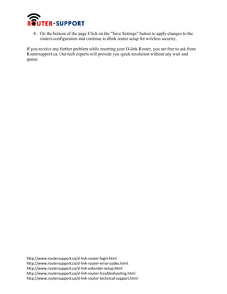http://www.routersupport.ca/d-link-router-login.html
http://www.routersupport.ca/d-link-router-error-codes.html
http://www.routersupport.ca/d-link-extender-setup.html
http://www.routersupport.ca/d-link-router-troubleshooting.html
http://www.routersupport.ca/d-link-router-technical-support.html
4. On the bottom of the page Click on the "Save Settings" button to apply changes to the
routers configuration and continue to dlink router setup for wireless security.
If you receive any further problem while resetting your D-link Router, you are free to ask from
Routersupport.ca. Our tech experts will provide you quick resolution without any wait and
queue.
 
